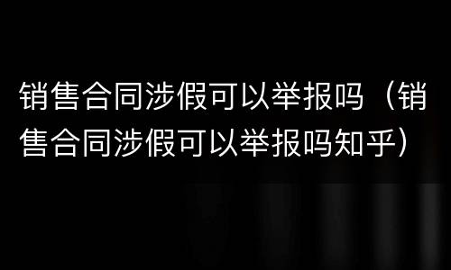 销售合同涉假可以举报吗（销售合同涉假可以举报吗知乎）