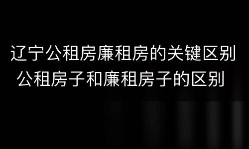 辽宁公租房廉租房的关键区别 公租房子和廉租房子的区别