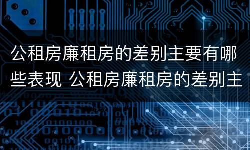 公租房廉租房的差别主要有哪些表现 公租房廉租房的差别主要有哪些表现呢