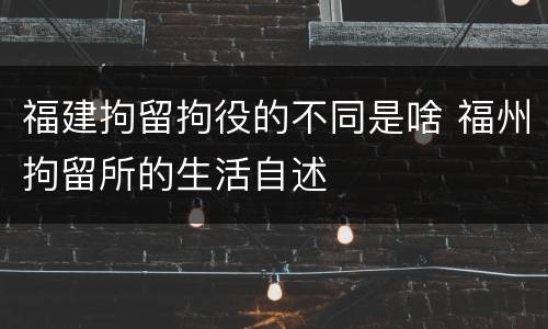 福建拘留拘役的不同是啥 福州拘留所的生活自述