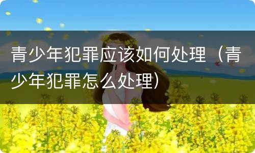 青少年犯罪应该如何处理（青少年犯罪怎么处理）