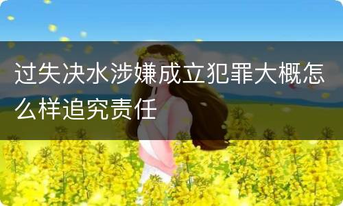 过失决水涉嫌成立犯罪大概怎么样追究责任