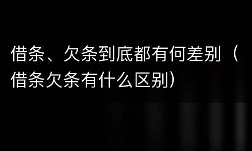 借条、欠条到底都有何差别（借条欠条有什么区别）