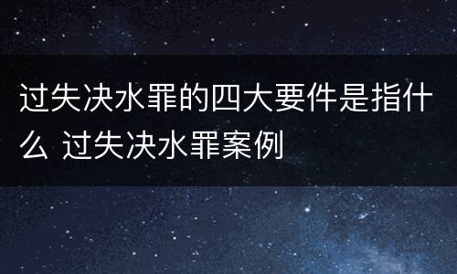 过失决水罪的四大要件是指什么 过失决水罪案例