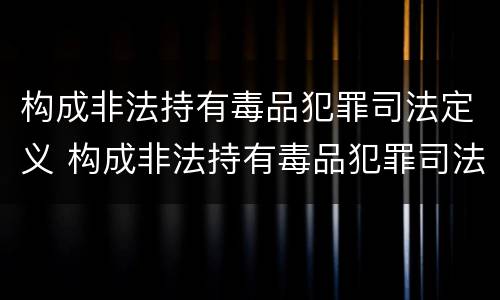 构成非法持有毒品犯罪司法定义 构成非法持有毒品犯罪司法定义的是