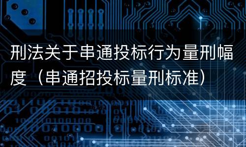刑法关于串通投标行为量刑幅度（串通招投标量刑标准）