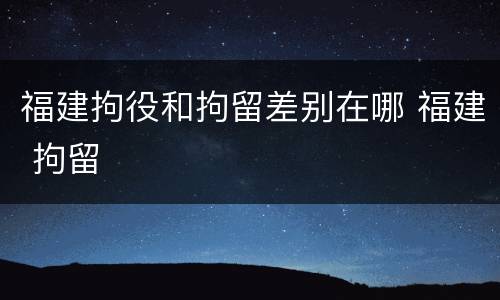 福建拘役和拘留差别在哪 福建 拘留