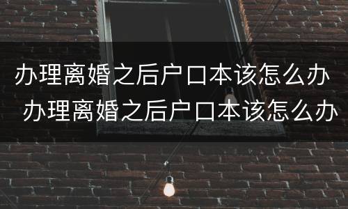 办理离婚之后户口本该怎么办 办理离婚之后户口本该怎么办呢