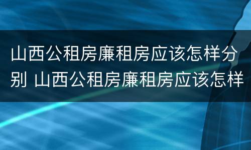 山西公租房廉租房应该怎样分别 山西公租房廉租房应该怎样分别购买