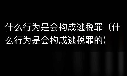什么行为是会构成逃税罪（什么行为是会构成逃税罪的）