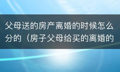 父母送的房产离婚的时候怎么分的（房子父母给买的离婚的话属于共同财产吧）
