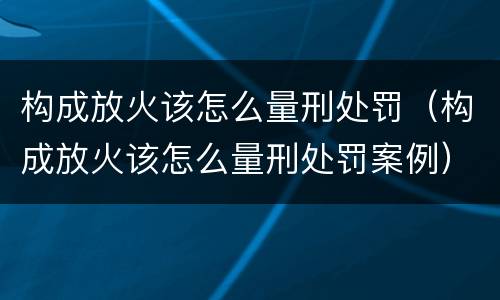 构成放火该怎么量刑处罚（构成放火该怎么量刑处罚案例）