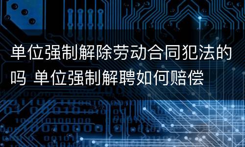 单位强制解除劳动合同犯法的吗 单位强制解聘如何赔偿