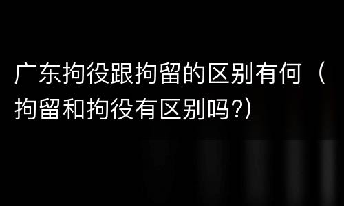 广东拘役跟拘留的区别有何（拘留和拘役有区别吗?）