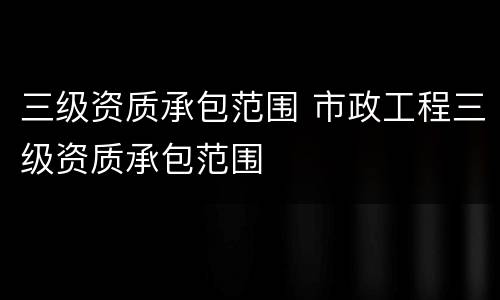 三级资质承包范围 市政工程三级资质承包范围