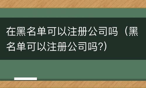 在黑名单可以注册公司吗（黑名单可以注册公司吗?）