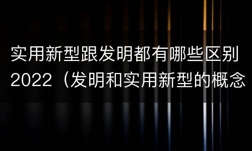 实用新型跟发明都有哪些区别2022（发明和实用新型的概念）