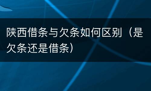 陕西借条与欠条如何区别（是欠条还是借条）