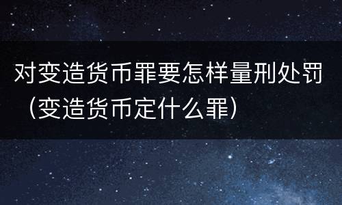 对变造货币罪要怎样量刑处罚（变造货币定什么罪）