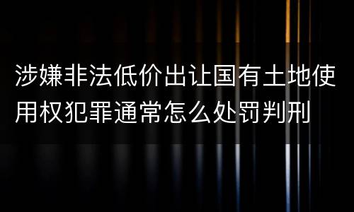 涉嫌非法低价出让国有土地使用权犯罪通常怎么处罚判刑