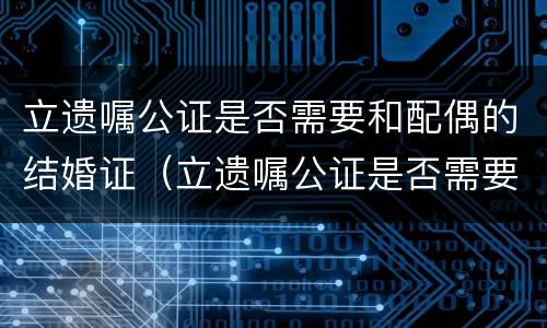 立遗嘱公证是否需要和配偶的结婚证（立遗嘱公证是否需要和配偶的结婚证一起办理）