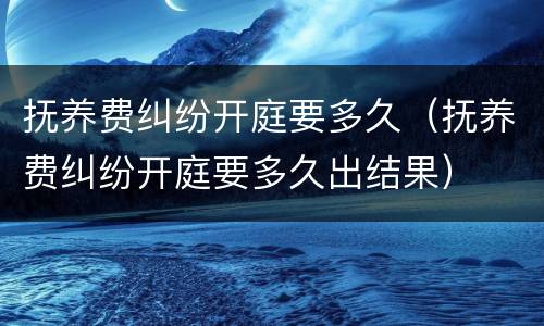 抚养费纠纷开庭要多久（抚养费纠纷开庭要多久出结果）