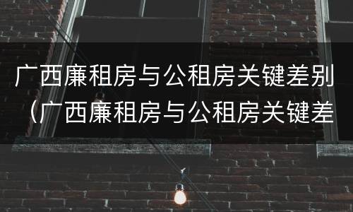 广西廉租房与公租房关键差别（广西廉租房与公租房关键差别是什么）