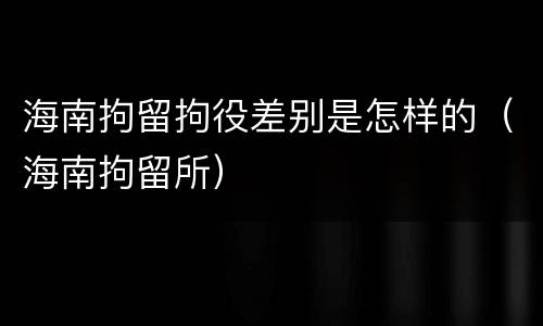 海南拘留拘役差别是怎样的（海南拘留所）