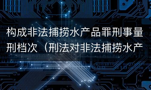 构成非法捕捞水产品罪刑事量刑档次（刑法对非法捕捞水产品罪的定罪标准）