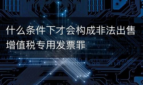 什么条件下才会构成非法出售增值税专用发票罪