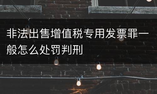 非法出售增值税专用发票罪一般怎么处罚判刑