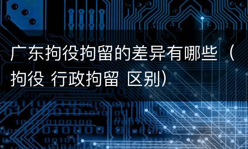 广东拘役拘留的差异有哪些（拘役 行政拘留 区别）