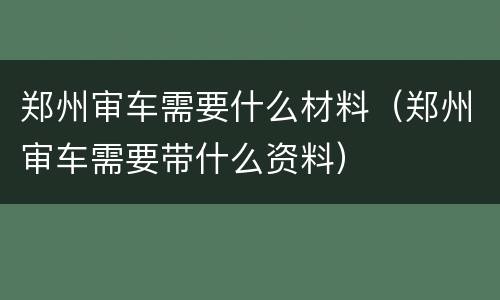 郑州审车需要什么材料（郑州审车需要带什么资料）