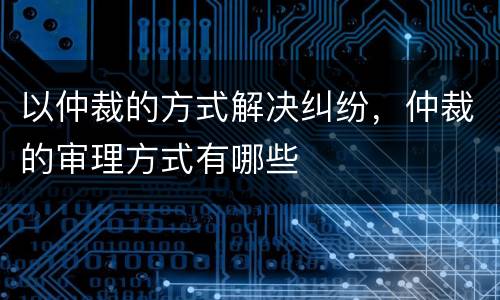 以仲裁的方式解决纠纷，仲裁的审理方式有哪些