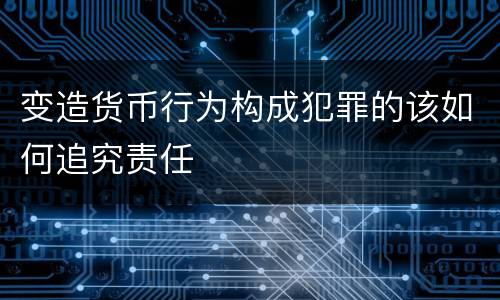 变造货币行为构成犯罪的该如何追究责任