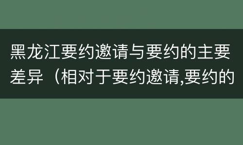 黑龙江要约邀请与要约的主要差异（相对于要约邀请,要约的内容更加规范明确）