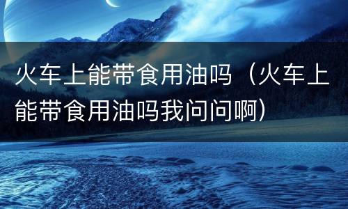 火车上能带食用油吗（火车上能带食用油吗我问问啊）