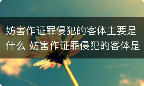 妨害作证罪侵犯的客体主要是什么 妨害作证罪侵犯的客体是什么?