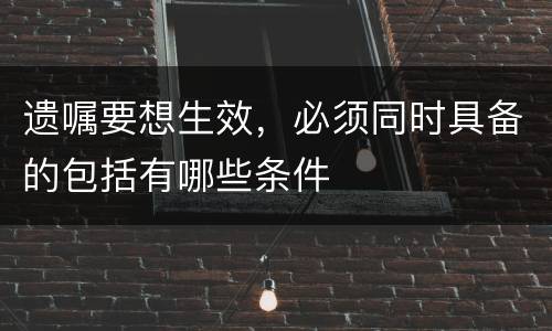 遗嘱要想生效，必须同时具备的包括有哪些条件