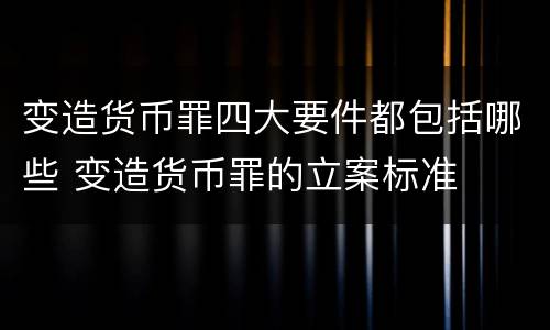 变造货币罪四大要件都包括哪些 变造货币罪的立案标准