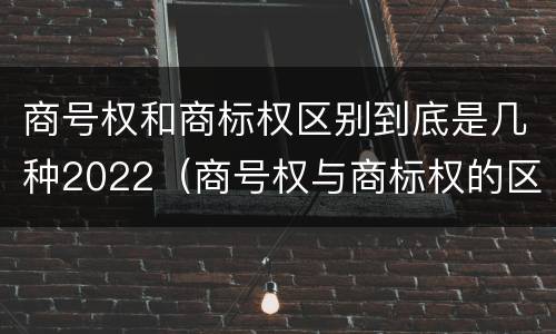 商号权和商标权区别到底是几种2022（商号权与商标权的区别）