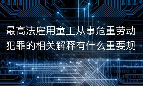 最高法雇用童工从事危重劳动犯罪的相关解释有什么重要规定