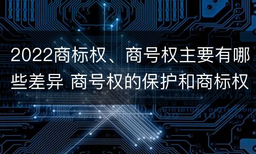 2022商标权、商号权主要有哪些差异 商号权的保护和商标权的保护一样是全国性范围的