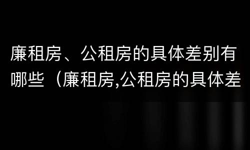 廉租房、公租房的具体差别有哪些（廉租房,公租房的具体差别有哪些呢）