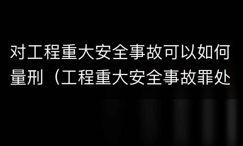 对工程重大安全事故可以如何量刑（工程重大安全事故罪处罚是什么）