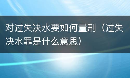 对过失决水要如何量刑（过失决水罪是什么意思）