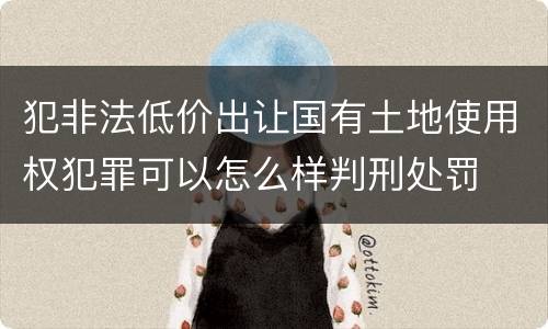犯非法低价出让国有土地使用权犯罪可以怎么样判刑处罚