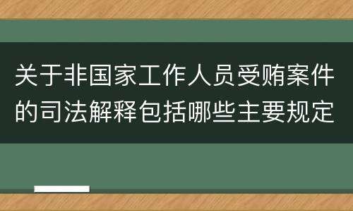 关于非国家工作人员受贿案件的司法解释包括哪些主要规定