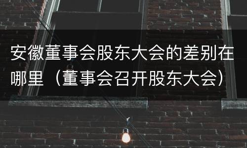 安徽董事会股东大会的差别在哪里（董事会召开股东大会）