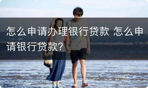 怎么申请办理银行贷款 怎么申请银行贷款?